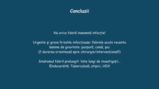 Concluzii
Nu orice febră inseamnă infecție!
Urgente și grave în bolile infecțioase: febrele acute recente
!semne de gravitate: purpură, comă, șoc
(!! durerea orientează spre chirurgie/intervențional!!)
Sindromul febril prelungit: liste lungi de investigații…
!Endocardită, Tuberculoză, atipici, HIV!
 