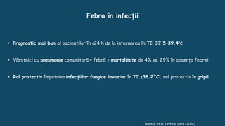 Walter et al. Critical Care (2016)
• Prognostic mai bun al pacienților în ≤24 h de la internarea în TI: 37.5–39.4°C
• Vârstnici cu pneumonie comunitară + febră = mortalitate de 4% vs. 29% în absența febrei
• Rol protectiv împotriva infecțiilor fungice invazive în TI ≥38.2°C, rol protectiv în gripă
Febra în infecții
 