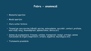 Febra - anamneză
• Momentul apariţiei
• Modul apariţiei
• Alura curbei termice
• Terenul pe care survine (vârstă, sarcina, antecedente, vaccinări, contact, profesie,
mod viaţă, voiaj, imunodepresii, splenectomie, device.uri)
• Semne de acompaniere: frisoane, cefalee, transpiraţii, mialgii, artralgii, semne
funcţionale de organ (respiratorii, urinare, digestive, neurologice etc)
• Tratamente prealabile
 