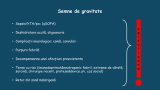 Semne de gravitate
• Sepsis/hTA/șoc (qSOFA)
• Deshidratare acută, oligoanurie
• Complicații neurologice: comă, convulsii
• Purpura febrilă
• Decompensarea unei afecțiuni preexistente
• Teren cu risc (imunodeprimat&neutropenic febril, extreme de vârstă,
sarcină, chirurgie recent, proteze&device.uri, caz social)
• Retur din zonă malarigenă
s
p
i
t
a
l
i
z
a
r
e
 