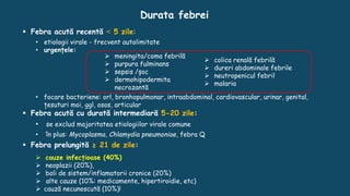 Durata febrei
 Febra acută recentă ˂ 5 zile:
• etiologii virale - frecvent autolimitate
• urgențele:
• focare bacteriene: orl, bronhopulmonar, intraabdominal, cardiovascular, urinar, genital,
țesuturi moi, ggl, osos, articular
 Febra acută cu durată intermediară 5-20 zile:
• se exclud majoritatea etiologiilor virale comune
• în plus: Mycoplasma, Chlamydia pneumoniae, febra Q
 Febra prelungită ≥ 21 de zile:
 cauze infecțioase (40%)
 neoplazii (20%),
 boli de sistem/inflamatorii cronice (20%)
 alte cauze (10%: medicamente, hipertiroidie, etc)
 cauză necunoscută (10%)!
 meningita/coma febrilă
 purpura fulminans
 sepsis /șoc
 dermohipodermita
necrozantă
 colica renală febrilă
 dureri abdominale febrile
 neutropenicul febril
 malaria
 