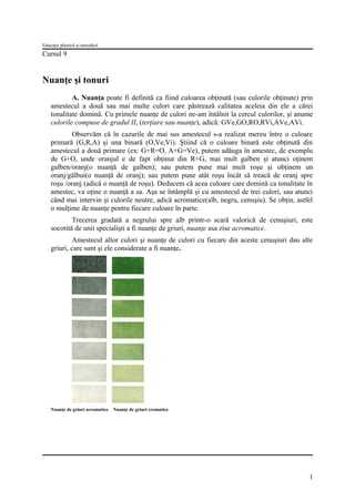 Educaţie plastică şi metodică

Cursul 9

Nuanţe şi tonuri
A. Nuanţa poate fi definită ca fiind culoarea obţinută (sau culorile obţinute) prin
amestecul a două sau mai multe culori care păstrează calitatea aceleia din ele a cărei
tonalitate domină. Cu primele nuanţe de culori ne-am întâlnit la cercul culorilor, şi anume
culorile compuse de gradul II, (terţiare sau nuanţe), adică: GVe,GO,RO,RVi,AVe,AVi.
Observăm că în cazurile de mai sus amestecul s-a realizat mereu între o culoare
primară (G,R,A) şi una binară (O,Ve,Vi). Ştiind că o culoare binară este obţinută din
amestecul a două primare (ex: G+R=O, A+G=Ve), putem adăuga în amestec, de exemplu
de G+O, unde oranjul e de fapt obţinut din R+G, mai mult galben şi atunci oţinem
galben/oranj(o nuanţă de galben); sau putem pune mai mult roşu şi obţinem un
oranj/gălbui(o nuanţă de oranj); sau putem pune atât roşu încât să treacă de oranj spre
roşu /oranj (adică o nuanţă de roşu). Deducem că acea culoare care domină ca tonalitate în
amestec, va oţine o nuanţă a sa. Aşa se întâmplă şi cu amestecul de trei culori, sau atunci
când mai intervin şi culorile neutre, adică acromatice(alb, negru, cenuşiu). Se obţin, astfel
o mulţime de nuanţe pentru fiecare culoare în parte.
Trecerea gradată a negrului spre alb printr-o scară valorică de cenuşiuri, este
socotită de unii specialişti a fi nuanţe de griuri, nuanţe asa zise acromatice.
Amestecul altor culori şi nuanţe de culori cu fiecare din aceste cenuşiuri dau alte
griuri, care sunt şi ele considerate a fi nuanţe.

Nuanţe de griuri acromatice

Nuanţe de griuri cromatice

1

 