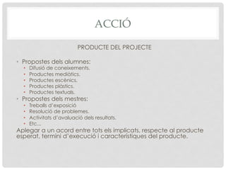 ACCIÓ
PRODUCTE DEL PROJECTE
•  Propostes dels alumnes:
•  Difusió de coneixements.
•  Productes mediàtics.
•  Productes escènics.
•  Productes plàstics.
•  Productes textuals.
•  Propostes dels mestres:
•  Treballs d’exposició
•  Resolució de problemes.
•  Activitats d’avaluació dels resultats.
•  Etc...
Aplegar a un acord entre tots els implicats, respecte al producte
esperat, termini d’execució i característiques del producte.
 