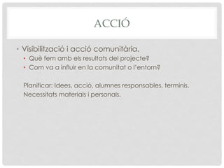 ACCIÓ
•  Visibilització i acció comunitària.
•  Què fem amb els resultats del projecte?
•  Com va a influir en la comunitat o l’entorn?
Planificar: Idees, acció, alumnes responsables, terminis.
Necessitats materials i personals.
 