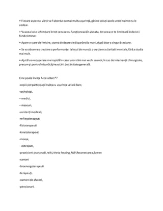 • Fiecare aspectal vieții vafi abordatcu mai multaușurință,găsindsoluțiiacolounde înainte nule
vedeai.
• Vaavea loco schimbare în tot ceeace nufuncționeazăînviațata, tot ceeace te limiteazăîndecizii
fiindeliminat.
• Apare o stare de fericire,stareade depresiedisparândlamulți,dupădoaro singurăsesiune.
• Se va observao creștere aperformanței lalocul de muncă,ocreștere a claritatii mentale,fărăa studia
mai mult.
• Ajutălao recuperare mai rapidăîn cazul unor răni mai vechi saunoi,în caz de intervenții chirurgicale,
precumși pentruîmbunătățireastării de sănătate generală.
Cine poate învăța AccessBars®?
-copiii potparticipași învățacu ușurințasafacă Bars;
–psihologi,
– medici,
– maseuri,
-asistenți medicali,
-reflexoterapeuti
-fizioterapeuti
-kinetoterapeuti
-moașe,
– osteopati,
-practicieni prananadi,reiki,theta-healing,NLP,Reconectarea,Bawen
-samani
-bioenergoterapeuti
-terapeuți,
-oameni de afaceri,
-pensionarii .
 