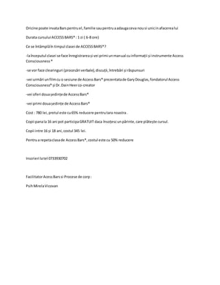 Oricine poate invataBarspentruel,familie saupentruaadaugaceva nousi unicinafacerealui
Durata cursului ACCESSBARS® : 1 zi ( 6-8 ore)
Ce se întâmplăîn timpul clasei de ACCESSBARS®?
-laînceputul clasei se face înregistrareași vei primi unmanual cuinformații și instrumente Access
Consciousness®
-se vor face clearinguri (procesări verbale),discuții,întrebări și răspunsuri
-vei urmări unfilmcu o sesiune de AccessBars® prezentatade GaryDouglas,fondatorul Access
Consciousness® și Dr.DainHeerco-creator
-vei oferi douaședințede AccessBars®
-vei primi douaședințe de AccessBars®
Cost : 780 lei,pretul este cu65% reducere pentrutara noastra.
Copii panala 16 ani pot participaGRATUIT daca însoțescunpărinte,care plătește cursul.
Copii intre 16 și 18 ani,costul 345 lei.
Pentrua repetaclasade AccessBars®,costul este cu 50% reducere
Inscrieri latel 0733930702
FacilitatorAcessBarssi Procese de corp:
PsihMirelaVicovan
 