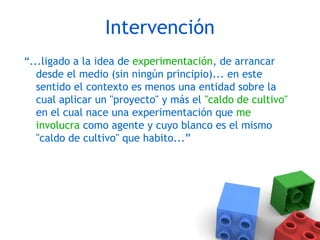 Intervención
“...ligado a la idea de experimentación, de arrancar
desde el medio (sin ningún principio)... en este
sentido el contexto es menos una entidad sobre la
cual aplicar un "proyecto" y más el "caldo de cultivo"
en el cual nace una experimentación que me
involucra como agente y cuyo blanco es el mismo
"caldo de cultivo" que habito...”
 