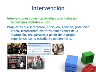 Intervención
Intervenciones comunicacionales sustentadas por
tecnologías digitales en red.
Propuestas que interpelen, critiquen, aporten, potencien,
creen, transformen distintas dimensiones de la
institución, recuperadas a partir de la propia
experiencia como estudiante universitario.
 