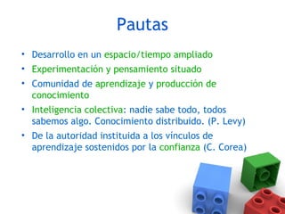 Pautas
• Desarrollo en un espacio/tiempo ampliado
• Experimentación y pensamiento situado
• Comunidad de aprendizaje y producción de
conocimiento
• Inteligencia colectiva: nadie sabe todo, todos
sabemos algo. Conocimiento distribuido. (P. Levy)
• De la autoridad instituida a los vínculos de
aprendizaje sostenidos por la confianza (C. Corea)
 
