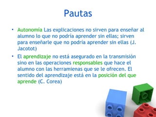 Pautas
• Autonomía Las explicaciones no sirven para enseñar al
alumno lo que no podría aprender sin ellas; sirven
para enseñarle que no podría aprender sin ellas (J.
Jacotot)
• El aprendizaje no está asegurado en la transmisión
sino en las operaciones responsables que hace el
alumno con las herramienas que se le ofrecen. El
sentido del aprendizaje está en la posición del que
aprende (C. Corea)
 