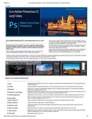 9/26/2014 Curs Adobe Photoshop CC,lectii video Adobe Photoshop, Training Photoshop
http://softedu.eu/Photoshop_1/curs_adobe_photoshop.html 1/6
<< home
Curs Adobe Photoshop CC, Lectii Video ISBN 978-973-0-17655-
1
Adobe Photoshop CC reprezinta cel mai bun program de editare grafica
si corectie fotografica, existent pe piata. Din acest motiv, alaturi de Adobe
Illustrator CC pentru grafica vectoriala, a devenit standardul mondial de
editare grafica.
Ultima varianta a acestui software de editare grafica aduce instrumente de o
putere si versatilitate fara precedent, ceea ce il face sa fie programul
de procesare a imaginii folosit de profesionistii din lumea intreaga, pentru tot
ce tine de arta digitala, pictura digitala, editare web design, corectie si ajustari
de imagine, manipulare fotografica si chiar editare video.
Acest Curs Adobe Photoshop CC este structurat in 14 capitole, care cuprind
101 de lectii video si acopera pregatirea dvs. la nivel de incepator, mediu si
avansat, fiind disponibil pe doua DVD.
Aveti la dispozitie 340 de exercitii, aflate in stadiul initial si final, peste 200 de
presetari, care va vor ajuta sa deprindeti utilizarea instrumentelor, sa va
insusiti tehnica de lucru in Adobe Photoshop CC la nivel avansat.
Studiati in confortul caminului dumneavoastra, in propriul ritm, urmarind lectiile video, ascultand explicatiile audio, studiind zonele de zoom din lectiile video, indicatiile
din casutele de detaliere de pe ecran si lucrand cu fisierele de exercitii puse la dispozitia dvs. pe DVD.
Rezolutia lectiilor video este 1364 / 732 pixeli. Invatati Photoshop in 101 lectii scurte, concise, aplicative.
Cuprins Curs Adobe Photoshop CC
DVD Nr. 1 - Curs Adobe Photoshop CC - Cap. I. Notiuni introductive
1. Install
Inslatarea utilitarului Adobe Creative Cloud, instalarea componentelor sale: Adobe Photoshop CC, Adobe Lightroom CC
si Adobe Bridge CC.
2. Interface. Interfata programului Adobe Photoshop CC 2014, zone ale spatiului de lucru, tur initial al panourilor de instrumente.
3. Workspace
Spatii de lucru presetate. Particularizarea spatiului de lucru, afisarea sau ascunderea unor instrumente sau palete de
instrumente, salvarea spatiului de lucru.
4. Preferences, color settings
Preferinte ale utilizatorului, setarea volumului de memorie ocupat de Adobe Photoshop ,a dimensiunii fisierului swap si a
partitiilor pe care vor crea scratch disk. Color settings. Setarile de afisare a culorii.
5. Understanding panels. Modificarea, redimensionarea, mutarea, ascunderea sau afisarea panourilor. Optiuni aditionale ale panourilor de lucru.
6. Screen Modes
Moduri de afisare a imaginii in Adobe Photoshop CC 2014. Moduri ale ecranului. Maximizarea ariei spatiului de lucru,
pentru o mai buna ergonomie. exemplu aici >>
7. Raster, Vectorial 1 Imagini vectoriale si imagini bitmap, notiuni generale – extras din Curs Adobe Illustrator CC 2014
8. Raster, Vectorial 2 Imagini vectoriale si imagini bitmap in Adobe Photoshop.
9. Image size, resize
Dimensiunea imaginii, redimensionarea imaginii. Notiuni generale: pixel, rezolutie, adancime de culoare, tehnici de
redimensionare.
10. Resize, resample Aplicatii practice pentru resize si resample. Rezolutie de tipar offset, imprimanta de birou, ziar si web.
11. Open, save file
Deschidere, salvare, salvare ca, creeare de fisier nou. Optiuni si formate de salvare, format proprietar Adobe Photoshop.
Utilitarul Adobe Bridge CC 2014. Salvarea imaginilor pentru web
12. File handle Manipularea imaginii: zoom, pan.
 