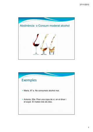 27/11/2013
1
Abstinència o Consum moderat alcohol
Maria, 67 a. No consumeix alcohol mai.
Antonio, 50a. Pren una copa de vi, en el dinar i
el sopar. El mateix tots els dies.
Exemples
 