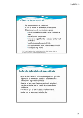 26/11/2013
10
• No pugueu assumir el tractament
• S’han fet intents de tractament insatisfactoris
• El pacient presenta complicacions greus:
simptomatologia d’abstinència de moderada a
greu
estat orgànic compromès
manca de suport familiar o situació familiar molt
conflictiva
patologia psiquiàtrica comòrbida
consum regular d’altres substàncies addictives
deler (craving) intens
Fonts: (1) Servei Català de la Salut, 1996, (2) Departament de Sanitat i Seguretat Social, 1992
(3) Sistema d’informació en drogoaddiccions de Catalunya-SIC
Criteris de derivació al CAS
La família del malalt amb dependència
Avaluar els hàbits de consum de la persona que beu
a partir de la informació facilitada pels familiars i
retornar-los aquesta informació.
Avaluar la resposta d’afrontament dels familiars i
canviar-la per tal que el malalt reconegui el seu
problema.
Promoure que la família es cuidi ella mateixa.
Vetllar per la seguretat de la família.
 