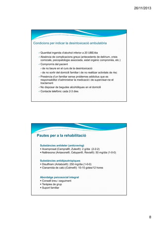 26/11/2013
8
Quantitat ingerida d’alcohol inferior a 20 UBE/dia
Absència de complicacions greus (antecedents de delírium, crisis
comicials, psicopatologia associada, estat orgànic compromès, etc.)
Compromís del pacient
- de no beure en el curs de la desintoxicació
- de no sortir del domicili familiar i de no realitzar activitats de risc
Presència d’un familiar sense problemes addictius que es
responsabilitzi d’administrar la medicació i de supervisar-ne el
tractament
No disposar de begudes alcohòliques en el domicili
Contacte telefònic cada 2-3 dies
Condicions per indicar la desintoxicació ambulatòria
Pautes per a la rehabilitació
Substàncies antideler (anticraving)
Acamprosat (Campral®, Zulex®): 2 g/dia (2-2-2)
Naltrexona (Antaxone®, Celupan®, Revia®): 50 mg/dia (1-0-0)
Substàncies antidipsotròpiques
Disulfiram (Antabús®): 250 mg/dia (1-0-0)
Cianamida de calci (Colme®): 10-15 gotes/12 hores
Abordatge psicosocial integral
Consell breu i seguiment
Teràpies de grup
Suport familiar
 