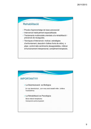26/11/2013
9
Procés d’aprenentatge de base psicosocial
Intervenció habitualment especialitzada
Tractaments multimodals orientats a la rehabilitació i
prevenció de recaigudes.
Tècniques d’intervenció: motivar, estratègies
d’enfrontament, descobrir d’altres fonts de reforç o
plaer, control dels sentiments desagradables, millorar
el funcionament interpersonal, compliment terapèutic.
Rehabilitació
IMPORTANT!!!!!
La Desintoxicació es Biològica
Un cop desintoxicat , com mes aviat treballi millor (millora
l’autoestima)
La Rehabilitació es Psicològica
Bona relació terapèutica
Compromís amb el pacient
 