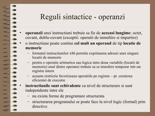 Reguli sintactice - operanzi
•   operanzii unei instructiuni trebuie sa fie de aceeasi lungime: octet,
    cuvant, dublu-cuvant (exceptii: operatii de inmultire si impartire)
•   o instructiune poate contine cel mult un operand de tip locatie de
    memorie
     – formatul instructiunilor x86 permite exprimarea adresei unei singure
       locatii de memorie
     – pentru o operatie aritmetica sau logica intre doua variabile (locatii de
       memorie) unul dintre operanzi trebuie sa se transfere temporar intr-un
       registru intern
     – aceasta restrictie favorizeaza operatiile pe registre – pt. cresterea
       eficientei de executie
•   instructiunile sunt echivalente ca nivel de structurare si sunt
    independente intre ele
     – nu exista forme de programare structurata
     – structurarea programului se poate face la nivel logic (formal) prin
        directive
 