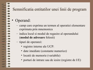 Semnificatia entitatilor unei linii de program

• Operand:
  – camp care exprima un termen al operatiei elementare
    exprimata prin mnemonica
  – indica locul si modul de regasire al operandului
    (modul de adresare folosit)
  – tipuri de operanzi:
      • registre interne ale UCP:
      • date imediate (constante numerice)
      • locatii de memorie (variabile)
      • porturi de intrare sau de iesire (registre de I/E)
 