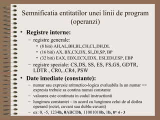 Semnificatia entitatilor unei linii de program
                 (operanzi)
• Registre interne:
   – registre generale:
       • (8 biti) AH,AL,BH,BL,CH,CL,DH,DL
       • (16 biti) AX, BX,CX,DX, SI,,DI,SP, BP
       • (32 biti) EAX, EBX,ECX,EDX, ESI,EDI,ESP, EBP
   – registre speciale: CS,DS, SS, ES, FS,GS, GDTR,
     LDTR , CR0,..CR4, PSW
• Date imediate (constante):
   – numar sau expresie aritmetico-logica evaluabila la un numar =>
     expresia trebuie sa contina numai constante
   – valoarea este continuta in codul instructiunii
   – lungimea constantei – in acord cu lungimea celui de al doilea
     operand (octet, cuvant sau dublu-cuvant)
   – ex: 0, -5, 1234h, 0ABCDh, 11001010b, 1b, 8* 4 - 3
 