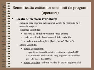 Semnificatia entitatilor unei linii de program
                 (operanzi)
• Locatii de memorie (variabile):
   – expresie care exprima adresa unei locatii de memorie de o
     anumita lungime
   – lungimea variabilei:
       • in acord cu al doilea operand (daca exista)
       • se deduce din declaratia numelui de variabila
       • se indica in mod explicit ('byte', 'word', 'dword')
   – adresa variabilei:
       • adresa de segment:
           – specificata in mod implicit – continutul registrului DS
           – exprimata in mod explicit: <reg_segment>:<variabila>
           ex: CS: Var1, ES: [100h]
       • adresa de offset - adresa relativa in cadrul segmentului
 