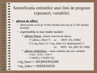 Semnificatia entitatilor unei linii de program
            (operanzi; variabile)
• adresa de offset
   – adresa poate sa fie pe 16 biti (modul real) sau pe 32 biti (modul
     protejat)
   – exprimabila in mai multe moduri:
      • adresa fizica: valoare concreta de adresa
            – '['<adresa_offset>']',ex:   MOV AX, [100h]
            – '[ '[<reg_baza>] [+<reg_index>] [<deplasament>']'
                                     ex: MOV AX, [BX+SI+100h]
       • adresa simbolica: - nume simbolic dat unei variabile
            – VAR1, TEXT, VAR+5
            – VAR[BX], VAR[BX+SI]
   <reg_baza>:= BX|BP|EBX|EBP
   <reg_index>:=SI|DI|ESI|EDI
 