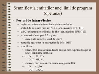 Semnificatia entitatilor unei linii de program
                 (operanzi)
• Porturi de Intrare/Iesire
   – registre continute in interfetele de intrare/iesire
   – spatiul de adresare maxim: 64Ko (adr. maxima 0FFFFH)
   – la PC-uri spatiul este limitat la 1ko (adr. maxima 3FFH) (?)
   – pe aceeasi adresa pot fi 2 registre:
       • un reg. de intrare si unul de iesire
   – porturile apar doar in instructiunile IN si OUT
   – specificare:
       • direct, prin adresa fizica (daca adresa este exprimabila pe un
         octet) sau nume simbolic
       ex:   IN  AL, 12h
             OUT 33h, AL
       • indirect, prin adresa continuta in registrul DX
       ex:   IN  AL,DX
             OUT DX,AL
 