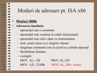 Moduri de adresare pt. ISA x86
• Moduri 8086
• Adresarea imediata:
   – operandul este o constanta
   – operandul este continut in codul instructiunii
   – operandul este citit o data cu instructiunea
   – instr. poate lucra cu o singura valoare
   – lungimea constantei este in acord cu celalalt operand
   – flexibilitate limitata
   – exemple:
     MOV AL, 12h               MOV AL,120
     MOV AX, 12ABh             MOV AL, 260 - eroare
 