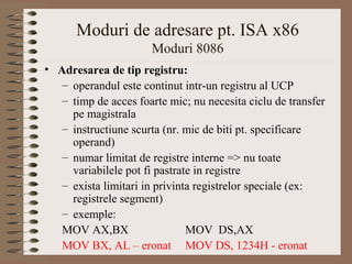 Moduri de adresare pt. ISA x86
                      Moduri 8086
• Adresarea de tip registru:
   – operandul este continut intr-un registru al UCP
   – timp de acces foarte mic; nu necesita ciclu de transfer
     pe magistrala
   – instructiune scurta (nr. mic de biti pt. specificare
     operand)
   – numar limitat de registre interne => nu toate
     variabilele pot fi pastrate in registre
   – exista limitari in privinta registrelor speciale (ex:
     registrele segment)
   – exemple:
   MOV AX,BX                   MOV DS,AX
   MOV BX, AL – eronat MOV DS, 1234H - eronat
 