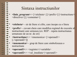 Sintaxa instructiunilor
• <linie_program>:= [<eticheta>:] [<prefix>] [<instructiune>|
  <directiva>] [;<comentar>]

• <eticheta> - sir de litere si cifre, care incepe cu o litera
• <prefix> - cuvant cheie care modifica regimul de executie al
  instructiunii care urmeaza (ex: REP – repeta instructiunea
  urmatoare de un nr. de ori)
• <instructiune>:= <mnemonica> [<operand1>
  [,<operand2>]]
• <mnemonica> - grup de litere care simbolizeaza o
  instructiune
• <operand1>:= <registru>|<variabila>
• <operand2>:= <val_imediata>|<operand1>
 
