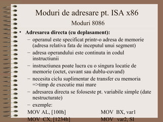 Moduri de adresare pt. ISA x86
                        Moduri 8086
• Adresarea directa (cu deplasament):
   – operanul este specificat printr-o adresa de memorie
     (adresa relativa fata de inceputul unui segment)
   – adresa operandului este continuta in codul
     instructiunii
   – instructiunea poate lucra cu o singura locatie de
     memorie (octet, cuvant sau dublu-cuvand)
   – necesita ciclu suplimentar de transfer cu memoria
     =>timp de executie mai mare
   – adresarea directa se foloseste pt. variabile simple (date
     nestructurate)
   – exemple:
   MOV AL, [100h]                     MOV BX, var1
   MOV CX, [1234h]                    MOV var2, SI
 