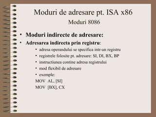 Moduri de adresare pt. ISA x86
                        Moduri 8086

• Moduri indirecte de adresare:
• Adresarea indirecta prin registru:
      •adresa operandului se specifica intr-un registru
      •registrele folosite pt. adresare: SI, DI, BX, BP
      •instructiunea contine adresa registrului
      •mod flexibil de adresare
      •exemple:
      MOV AL, [SI]
      MOV [BX], CX
 
