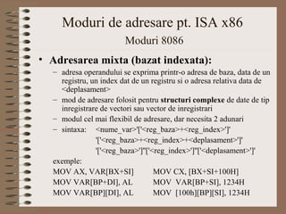 Moduri de adresare pt. ISA x86
                        Moduri 8086
• Adresarea mixta (bazat indexata):
  – adresa operandului se exprima printr-o adresa de baza, data de un
    registru, un index dat de un registru si o adresa relativa data de
    <deplasament>
  – mod de adresare folosit pentru structuri complexe de date de tip
    inregistrare de vectori sau vector de inregistrari
  – modul cel mai flexibil de adresare, dar necesita 2 adunari
  – sintaxa: <nume_var>'['<reg_baza>+<reg_index>']'
               '['<reg_baza>+<reg_index>+<deplasament>']'
               '['<reg_baza>']''['<reg_index>']''['<deplasament>']'
  exemple:
  MOV AX, VAR[BX+SI]               MOV CX, [BX+SI+100H]
  MOV VAR[BP+DI], AL               MOV VAR[BP+SI], 1234H
  MOV VAR[BP][DI], AL              MOV [100h][BP][SI], 1234H
 