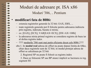 Moduri de adresare pt. ISA x86
                  Moduri '386, .. Pentium
• modificari fata de 8086:
  – extensia registrelor generale la 32 biti: EAX, EBX, ...
  – toate registrele generale pot fi folosite pentru adresarea indirecta
    prin registru, indexata, bazata si mixta;
  – ex: [EAX], [ECX], VAR[EAX+ECX], [DX+AX+100h]
  – la adresarea mixta primul registru se considera registru de baza iar
    al doilea registru index
  – !!!!! modurile '386 sunt mai putin eficiente decat cele 8086 !!!!!
  obs:1. In modul real adresa de offset nu poate depasi limita de 64ko,
    chiar daca registrele sunt de 32 biti; in modul protejat adresa de
    offset se calculeaza pe 32 biti
      2. Registrul SP nu poate fi folosit ca registru index
      3. Daca se foloseste SP sau BP atunci implicit se lucreaza cu reg.
    segment SS
 