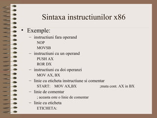 Sintaxa instructiunilor x86
• Exemple:
  – instructiuni fara operand
      NOP
      MOVSB
  – instructiuni cu un operand
      PUSH AX
      ROR DX
  – instructiuni cu doi operanzi
      MOV AX, BX
  – linie cu eticheta instructiune si comentar
      START:     MOV AX,BX                 ;muta cont. AX in BX
  – linie de comentar
      ; aceasta este o linie de comentar
  – linie cu eticheta
      ETICHETA:
 