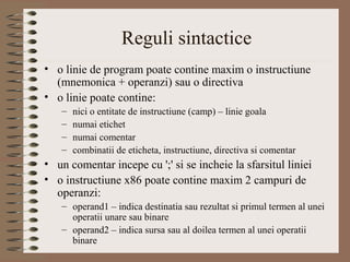 Reguli sintactice
• o linie de program poate contine maxim o instructiune
  (mnemonica + operanzi) sau o directiva
• o linie poate contine:
   –   nici o entitate de instructiune (camp) – linie goala
   –   numai etichet
   –   numai comentar
   –   combinatii de eticheta, instructiune, directiva si comentar
• un comentar incepe cu ';' si se incheie la sfarsitul liniei
• o instructiune x86 poate contine maxim 2 campuri de
  operanzi:
   – operand1 – indica destinatia sau rezultat si primul termen al unei
     operatii unare sau binare
   – operand2 – indica sursa sau al doilea termen al unei operatii
     binare
 
