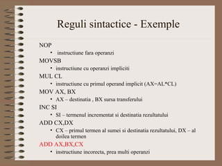 Reguli sintactice - Exemple
NOP
   • instructiune fara operanzi
MOVSB
   • instructiune cu operanzi impliciti
MUL CL
   • instructiune cu primul operand implicit (AX=AL*CL)
MOV AX, BX
   • AX – destinatia , BX sursa transferului
INC SI
   • SI – termenul incrementat si destinatia rezultatului
ADD CX,DX
   • CX – primul termen al sumei si destinatia rezultatului, DX – al
     doilea termen
ADD AX,BX,CX
   • instructiune incorecta, prea multi operanzi
 