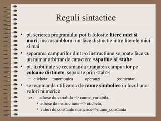Reguli sintactice
• pt. scrierea programului pot fi folosite litere mici si
  mari, insa asamblorul nu face distinctie intre literele mici
  si mai
• separarea campurilor dintr-o instructiune se poate face cu
  un numar arbitrar de caractere <spatiu> si <tab>
• pt. lizibilitate se recomanda aranjarea campurilor pe
  coloane distincte, separate prin <tab>:
   – eticheta: mnemonica         operanzi         ;comentar
• se recomanda utilizarea de nume simbolice in locul unor
  valori numerice
   ex:     adrese de variabila => nume_variabila,
         • adrese de instructiune => eticheta,
         • valori de constante numerice=>nume_constanta
 