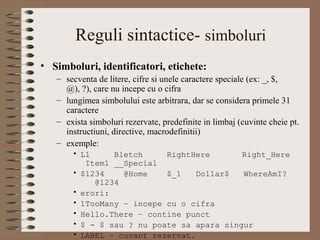 Reguli sintactice- simboluri
• Simboluri, identificatori, etichete:
   – secventa de litere, cifre si unele caractere speciale (ex: _, $,
     @), ?), care nu incepe cu o cifra
   – lungimea simbolului este arbitrara, dar se considera primele 31
     caractere
   – exista simboluri rezervate, predefinite in limbaj (cuvinte cheie pt.
     instructiuni, directive, macrodefinitii)
   – exemple:
       • L1     Bletch     RightHere       Right_Here
          Item1 __Special
       • $1234    @Home    $_1    Dollar$  WhereAmI?
            @1234
       • erori:
       • 1TooMany – incepe cu o cifra
       • Hello.There – contine punct
       • $ - $ sau ? nu poate sa apara singur
       • LABEL – cuvant rezervat.
 
