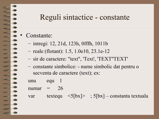 Reguli sintactice - constante

• Constante:
  – intregi: 12, 21d, 123h, 0fffh, 1011b
  – reale (flotant): 1.5, 1.0e10, 23.1e-12
  – sir de caractere: "text", 'Text', 'TEXT''TEXT'
  – constante simbolice: - nume simbolic dat pentru o
    secventa de caractere (text); ex:
  unu      equ 1
  numar = 26
  var      textequ <5[bx]> ; 5[bx] – constanta textuala
 