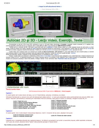 9/13/2014 Curs Autocad 2D si 3D 
:: inapoi la soft educational tehnic :: 
:: Curs Autocad 2D si 3D :: 
.........Va prezentam un set de 3 CD-uri sau DVD, continand un curs cu 116 Lectii Video, structurate in 3 module ( incepator, mediu si avansat ) si 11 capitole, care 
prezinta operatiile si tehnicile de lucru cu Autocad, atat in mediul 2D cat si 3D. Cursul Autocad are ISBN 978-973-0-13750-7 
......... Filmele sunt la o rezolutie de 800 / 600 pixeli, avand atat sunet cat si subtitrare in limba romana, astfel ca nu este neaparat nevoie de casti pentru a urmari 
lectiile. Zonele de interes sunt marite, operatia de zoom asigurand focalizarea atentiei pe instrumentul / zona respectiva. Lectiile Video din acest curs au marcaje ale 
punctelor de interes, asigurand retentia informationala. Filmele sunt in format quicktime, iar mai jos aveti la dispozitie 5 mostre, secvente din lectii. 
.........Lectiile Video care consttuie acest curs autocad sunt insotite de Seturi de Exercitii ( 278 exercitii !!! ) care arata stadiul din care cursantii pleaca, si exercitii 
care ilustreaza stadiul in care trebuie sa ajunga, dupa parcurgerea lectiei respective. Lectiile din curs sunt insotite de teste - exemplu. 
Mostre ale exercitiilor utilizate ( imaginile au fost compresate pentru a fi accesibile pe web ) || aici >> 
.........Filmele / Lectiile Video sunt produse in colaborare cu firma GOCI V.Z.W. Belgia. Cursul Autocad este castigatorul unei Licitatii Nationale in Sistemul Electronic de 
Achizitii Publice S.E.A.P. si reprezinta produsul unui Proiect Leonardo daVinci, ca rezultat al unei colaborari intre 5 state europene si Universitatea Tehnica Iasi. 
Acelasi curs autocad se studiaza in alte 5 limbi diferite, in Belgia, Olanda, Turcia, Germania, Italia. Prezentare video aici you tube >> 
Exercitii, Mostre ale exercitiilor utilizate in cursul Autocad >> 
Titlurile Lectiilor Video: 
Soft Educational Autocad 2008, Proiect daVinci, MODULUL I - Nivel Incepator 
Capitolul 1. 
In acest capitol veti invata notiuni de baza, cum ar fi deschiderea, salvarea, inchiderea unui desen. 
Utilizatorii familiarizati cu versiuni mai vechi de Autocad pot vedea Lectia 2 - in care sunt prezentate cateva particularitati ale versiunii 2008. Vom 
avea o “discutie” permanenta cu Autocad prin intermediul liniei de comanda. Daca doriti in avans un exemplu, mergeti la Lectia 46, 47. 
Lectia 1: Spatii de Lucru 
Lectia 2: Setarea Ferestrei Startup Window 
Lectia 3: Fereastra Startup_window 
Lectia 4: Inceperea unui desen Start from Scratch 
Lectia 5: Setarea avansata - use a wizard 
Lectia 6: Setarea Rapida- use a wizard 
Lectia 7: Utilizarea template 
Lectia 8: Limitele desenului 
Lectia 9: Unitati de masura 
Lectia 10: Salvarea desenului 
Lectia 11: Salvarea desenului sub alt nume 
Lectia 12: Comutarea intre desene 
Lectia 13: Inchiderea desenului 
Capitolul 2 
In acest capitol. Vom invata despre manipularea desenului, mariri / micsorari de tip zoom, deplasari de tip pan. 
Lectia 14: Folosirea comenzii zoom 
Lectia 15: Folosirea comenzii pan Lectia 16: Crearea de vederi salvate 
Capitolul 3 
Layerele sunt o modalitate eficienta de a gestiona desenul. Va sfatuim sa exersati si sa lucrati cu exercitiile propuse, altfel capitolele urmatoare 
vor fi greu de urmarit, deoarece tema “layere” este prezenta aproape in fiecare lectie: 
http://softedu.eu/acad_2008/acad_2008.html 1/4 
 