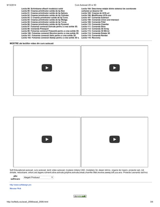 9/13/2014 Curs Autocad 2D si 3D 
Lectia 89: Schimbarea afisarii modelului solid 
Lectia 90: Crearea primitivelor solide de tip Box 
Lectia 91: Crearea primitivelor solide de tip Sphere. 
Lectia 92: Crearea primitivelor solide de tip Cylinder. 
Lectia 93: C Crearea primitivelor solide de tip Cone. 
Lectia 94: Crearea primitivelor solide de tip Wedge. 
Lectia 95: Crearea primitivelor solide de tip Torus. 
Lectia 96: Crearea primitivelor solide de tip Pyramid. 
Lectia 97: Folosirea comenzii Extrude pentru a crea solide 3D. 
Lectia 98: Comanda Presspull 
Lectia 99: Folosirea comenzii Polysolid pentru a crea solide 3D. 
Lectia 100: Folosirea comenzii Revolve pentru a crea solide 3D. 
Lectia 101: Folosirea comenzii Helix pentru a crea solide 3D 
Lectia 102: Folosirea comenzii Sweep pentru a crea solide 3D s. 
Lectia 104: Descrierea relaţiei dintre sistemul de coordonate 
cartezian şi desenul 3D 
Lectia 105: Crearea de UCS-uri 
Lectia 106: Modificarea UCS-ului 
Lectia 107: Comanda Subtract 
Lectia 108: Comanda Union and Intersect 
Lectia 109: Comanda Fillet 
Lectia 110: Comanda Chamfer 
Lectia 111: Comanda Slice 
Lectia 112: Comanda 3D Array 
Lectia 113: Comanda 3D Mirror 
Lectia 114: Comanda Rotate 3D 
Lectia 115: Comanda Render. 
Lectia 116: Recovery 
MOSTRE ale lectiilor video din curs autocad: 
Soft Educational autocad, curs autocad, lectii video autocad, invatare initiere CAD, modelare 3d, desen tehnic, organe de masini, proiecte cad, roti 
dintate, reductoare, arbori,osii,lagare,rulmenti,slice,extrude,polyline,extrude,break,chamfer,fillet,revolve,sweep,loft,ucs,wcs. Proiecte Leonardo daVinci. 
alte 
software Alegeti Produsul 
http:www.softdesign.pro 
Director Web 
http://softedu.eu/acad_2008/acad_2008.html 3/4 
 