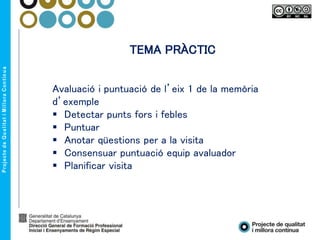TEMA PRÀCTIC
Avaluació i puntuació de l’eix 1 de la memòria
d’exemple
 Detectar punts fors i febles
 Puntuar
 Anotar qüestions per a la visita
 Consensuar puntuació equip avaluador
 Planificar visita
 