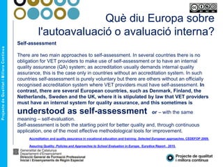 Què diu Europa sobre
l'autoavaluació o avaluació interna?
Self-assessment
There are two main approaches to self-assessment. In several countries there is no
obligation for VET providers to make use of self-assessment or to have an internal
quality assurance (QA) system; as accreditation usually demands internal quality
assurance, this is the case only in countries without an accreditation system. In such
countries self-assessment is purely voluntary but there are others without an officially
recognised accreditation system where VET providers must have self-assessment. In
contrast, there are several European countries, such as Denmark, Finland, the
Netherlands, Sweden and the UK, where it is stipulated by law that VET providers
must have an internal system for quality assurance, and this sometimes is
understood as self-assessment or – with the same
meaning – self-evaluation.
Self-assessment is both the starting point for better quality and, through continuous
application, one of the most effective methodological tools for improvement.
Accreditation and quality assurance in vocational education and training: Selected European approaches. CEDEFOP 2009.
Assuring Quality: Policies and Approaches to School Evaluation in Europe. Eurydice Report . 2015.
 