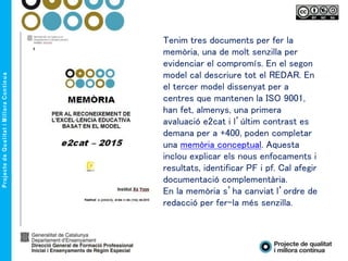 Tenim tres documents per fer la
memòria, una de molt senzilla per
evidenciar el compromís. En el segon
model cal descriure tot el REDAR. En
el tercer model dissenyat per a
centres que mantenen la ISO 9001,
han fet, almenys, una primera
avaluació e2cat i l’últim contrast es
demana per a +400, poden completar
una memòria conceptual. Aquesta
inclou explicar els nous enfocaments i
resultats, identificar PF i pf. Cal afegir
documentació complementària.
En la memòria s’ha canviat l’ordre de
redacció per fer-la més senzilla.
 