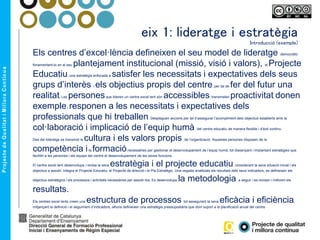 eix 1: lideratge i estratègia
Introducció (exemple)
Els centres d’excel·lència defineixen el seu model de lideratge democràtic
fonamentant-lo en el seu plantejament institucional (missió, visió i valors), el Projecte
Educatiu, una estratègia enfocada a satisfer les necessitats i expectatives dels seus
grups d’interès i els objectius propis del centre, per tal de fer del futur una
realitat. Les personesque lideren un centre excel·lent són accessibles, transmeten proactivitat, donen
exemplei responen a les necessitats i expectatives dels
professionals que hi treballen. Despleguen accions per tal d’assegurar l’acompliment dels objectius establerts amb la
col·laboració i implicació de l’equip humà del centre educatiu de manera flexible i d’èxit continu.
Des del lideratge es transmet la cultura i els valors propis de l’organització. Aquestes persones disposen de la
competència ila formaciónecessàries per gestionar el desenvolupament de l’equip humà, tot dissenyant i implantant estratègies que
facilitin a les persones i els equips del centre el desenvolupament de les seves funcions.
El centre excel·lent desenvolupa i revisa la seva estratègia i el projecte educatiu, considerant la seva situació inicial i els
objectius a assolir. Integra el Projecte Educatiu, el Projecte de direcció i el Pla Estratègic. Una vegada analitzats els resultats dels seus indicadors, es defineixen els
objectius estratègics i els processos i activitats necessàries per assolir-los. Es desenvolupa la metodologia a seguir i es revisen i milloren els
resultats.
Els centres excel·lents creen una estructura de processos tot assegurant la seva eficàcia i eficiència,
mitjançant la definició i el seguiment d’indicadors; alhora defineixen una estratègia pressupostària que doni suport a la planificació anual del centre
 