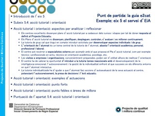 Punt de partida: la guia e2cat
Exemple: eix 5 el servei d’EiA
 Introducció de l’eix 5
 Subeix 5.4: acció tutorial i orientació
 Acció tutorial i orientació: aspectes per analitzar i reflexionar
 Els centres excel·lents dissenyen plans d’acció tutorial per a cadascun dels cursos i etapes per tal de donar resposta al
definit al Projecte Educatiu.
 Els Plans d’acció tutorial es dissenyen, planifiquen, despleguen, controlen, s’avaluen i es milloren contínuament.
 La tutoria de grup cal que tingui en compte introduir activitats per desenvolupar aspectes individuals i de grup.
 L’orientació de l’alumnat és un tema central de la tutoria de l’alumnat, abasta l’orientació acadèmica, personal,
professional i laboral.
 El centre pot recórrer a especialistes externs per acomplir amb el que proposa el Pla d’acció tutorial, com per exemple:
tècnics i professionals en actiu, tècnics en orientació acadèmica, psicòlegs, etc.
 Les visites a empreses i organitzacions, convenientment preparades, poden ser d’utilitat alhora de realitzar l’orientació.
 El centre ha de valorar la oportunitat d’introduir a la tutoria temes reaccionats amb el desenvolupament de la
intel·ligència emocional, l’autoconeixement i la gestió de la individualitat enfront al que succeeix en els diferents entorns
en què l’alumnat interactua.
 La tutoria individualitzada ha d’ajudar a que l’alumnat faci accions d’autoavaluació de la seva actuació al centre,
potenciant l’autoconeixement, la presa de decisions i l’èxit educatiu.
 Acció tutorial i orientació: exemples d’actuacions
 Acció tutorial i orientació: punts forts
 Acció tutorial i orientació: punts febles o àrees de millora
 Puntuació de l’apartat 5.4: acció tutorial i orientació
 