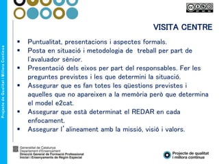 VISITA CENTRE
 Puntualitat, presentacions i aspectes formals.
 Posta en situació i metodologia de treball per part de
l'avaluador sènior.
 Presentació dels eixos per part del responsables. Fer les
preguntes previstes i les que determini la situació.
 Assegurar que es fan totes les qüestions previstes i
aquelles que no apareixen a la memòria però que determina
el model e2cat.
 Assegurar que està determinat el REDAR en cada
enfocament.
 Assegurar l’alineament amb la missió, visió i valors.
 