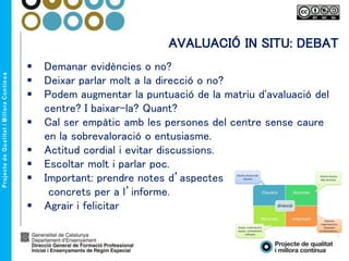 AVALUACIÓ IN SITU: DEBAT
 Demanar evidències o no?
 Deixar parlar molt a la direcció o no?
 Podem augmentar la puntuació de la matriu d'avaluació del
centre? I baixar-la? Quant?
 Cal ser empàtic amb les persones del centre sense caure
en la sobrevaloració o entusiasme.
 Actitud cordial i evitar discussions.
 Escoltar molt i parlar poc.
 Important: prendre notes d’aspectes
concrets per a l’informe.
 Agrair i felicitar
 