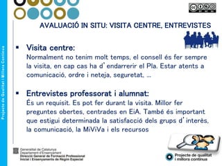 AVALUACIÓ IN SITU: VISITA CENTRE, ENTREVISTES
 Visita centre:
Normalment no tenim molt temps, el consell és fer sempre
la visita, en cap cas ha d’endarrerir el Pla. Estar atents a
comunicació, ordre i neteja, seguretat, ...
 Entrevistes professorat i alumnat:
És un requisit. Es pot fer durant la visita. Millor fer
preguntes obertes, centrades en EiA. També és important
que estigui determinada la satisfacció dels grups d’interès,
la comunicació, la MiViVa i els recursos
 