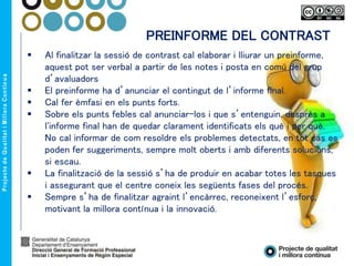  Al finalitzar la sessió de contrast cal elaborar i lliurar un preinforme,
aquest pot ser verbal a partir de les notes i posta en comú del grup
d’avaluadors
 El preinforme ha d’anunciar el contingut de l’informe final.
 Cal fer èmfasi en els punts forts.
 Sobre els punts febles cal anunciar-los i que s’entenguin, desprès a
l'informe final han de quedar clarament identificats els què i per què.
No cal informar de com resoldre els problemes detectats, en tot cas es
poden fer suggeriments, sempre molt oberts i amb diferents solucions,
si escau.
 La finalització de la sessió s’ha de produir en acabar totes les tasques
i assegurant que el centre coneix les següents fases del procés.
 Sempre s’ha de finalitzar agraint l’encàrrec, reconeixent l’esforç,
motivant la millora contínua i la innovació.
PREINFORME DEL CONTRAST
 