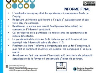  L’avaluador en cap recollirà les aportacions i puntuacions finals de
l’equip.
 Redactarà un informe que lliurarà a l’equip d’avaluadors per al seu
vist i plau i/o esmenes.
 Realitzaran, si escau, una reunió final (presencial o online) per
consensuar l’informe i puntuació.
 Cal ser rigorós en la puntuació i la relació amb les oportunitats de
millora detectades.
 La ponderació dels eixos no és la mateixa, per això és normal que
aparegui més informació sobre els eixos 1 i 5.
 Finalment es lliura l’informe a l'organització que va fer l’encàrrec, la
qual farà el lliurament al centre, els segells i les condicions d’ús de la
marca.
 Anualment es farà una reunió d’harmonització de criteris de valoració i
actualització de la formació i presentació d’eines de contrast.
INFORME FINAL
 